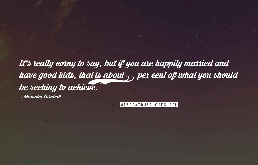 Malcolm Turnbull Quotes: It's really corny to say, but if you are happily married and have good kids, that is about 98 per cent of what you should be seeking to achieve.