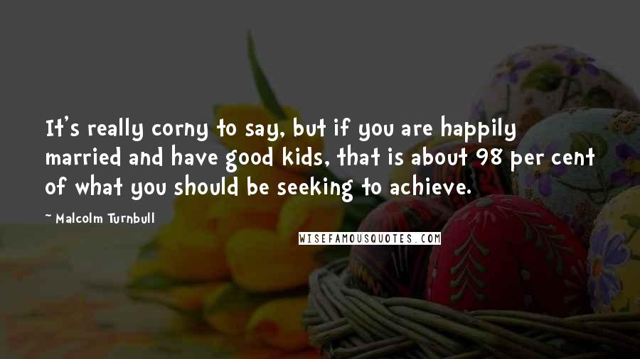 Malcolm Turnbull Quotes: It's really corny to say, but if you are happily married and have good kids, that is about 98 per cent of what you should be seeking to achieve.