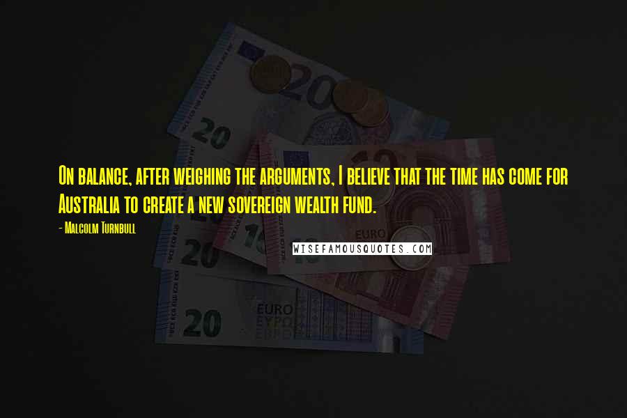 Malcolm Turnbull Quotes: On balance, after weighing the arguments, I believe that the time has come for Australia to create a new sovereign wealth fund.