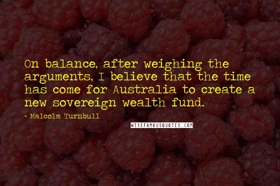 Malcolm Turnbull Quotes: On balance, after weighing the arguments, I believe that the time has come for Australia to create a new sovereign wealth fund.