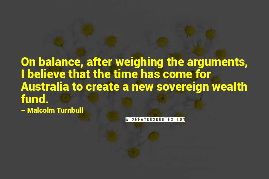 Malcolm Turnbull Quotes: On balance, after weighing the arguments, I believe that the time has come for Australia to create a new sovereign wealth fund.