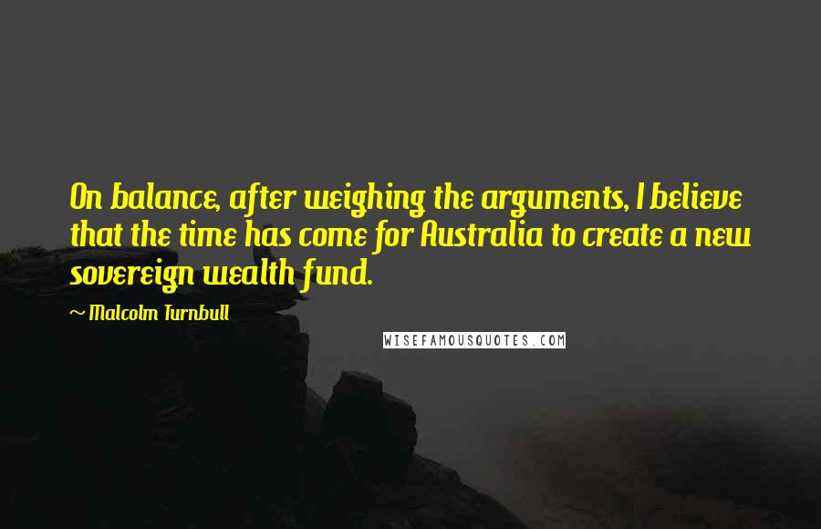 Malcolm Turnbull Quotes: On balance, after weighing the arguments, I believe that the time has come for Australia to create a new sovereign wealth fund.