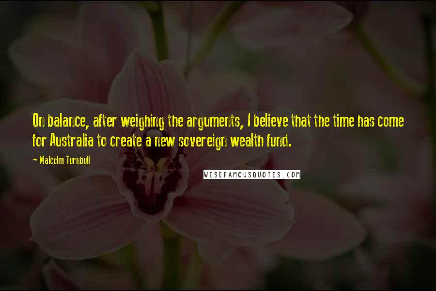 Malcolm Turnbull Quotes: On balance, after weighing the arguments, I believe that the time has come for Australia to create a new sovereign wealth fund.