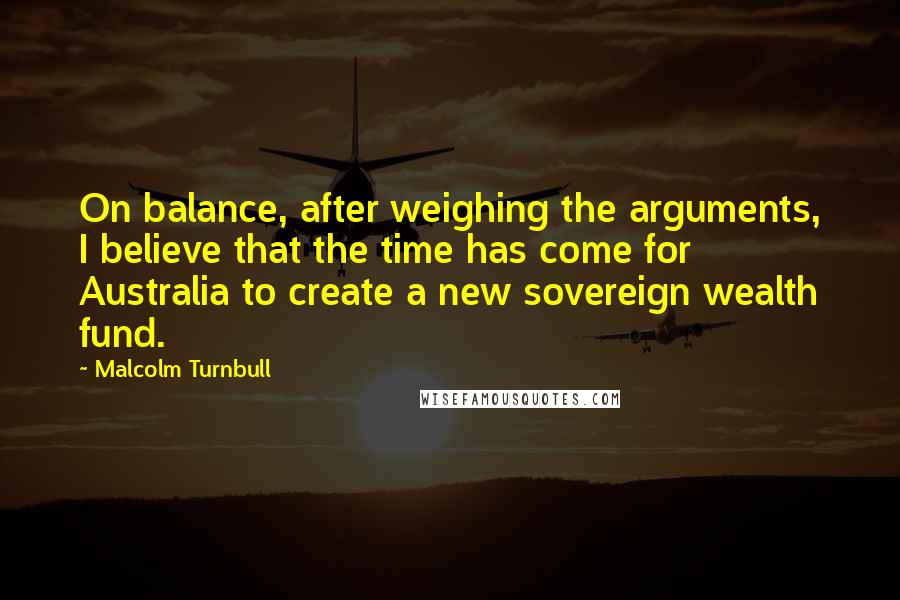 Malcolm Turnbull Quotes: On balance, after weighing the arguments, I believe that the time has come for Australia to create a new sovereign wealth fund.