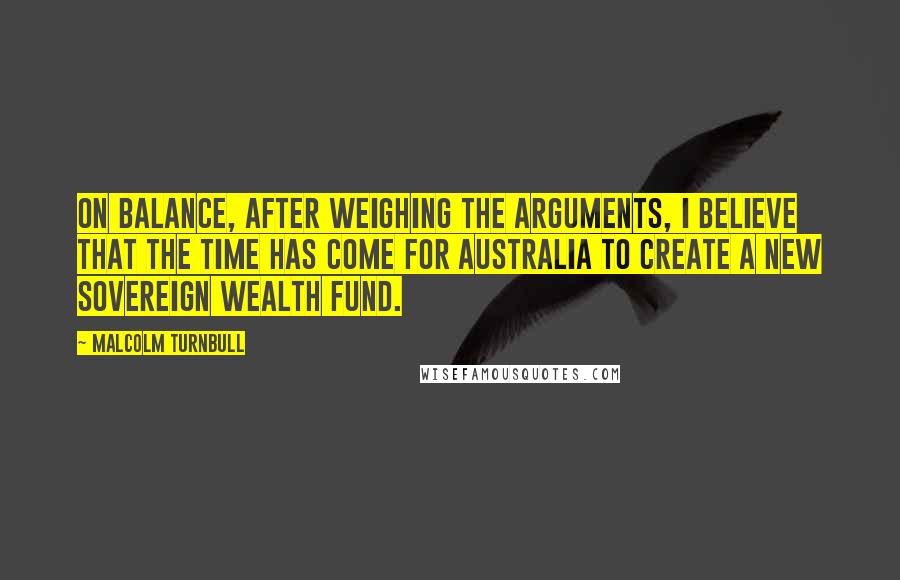 Malcolm Turnbull Quotes: On balance, after weighing the arguments, I believe that the time has come for Australia to create a new sovereign wealth fund.