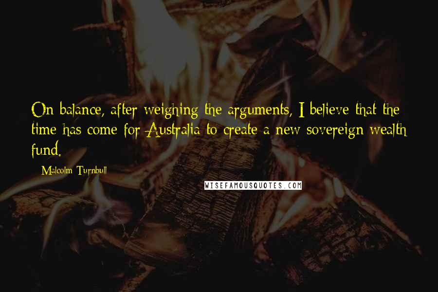 Malcolm Turnbull Quotes: On balance, after weighing the arguments, I believe that the time has come for Australia to create a new sovereign wealth fund.