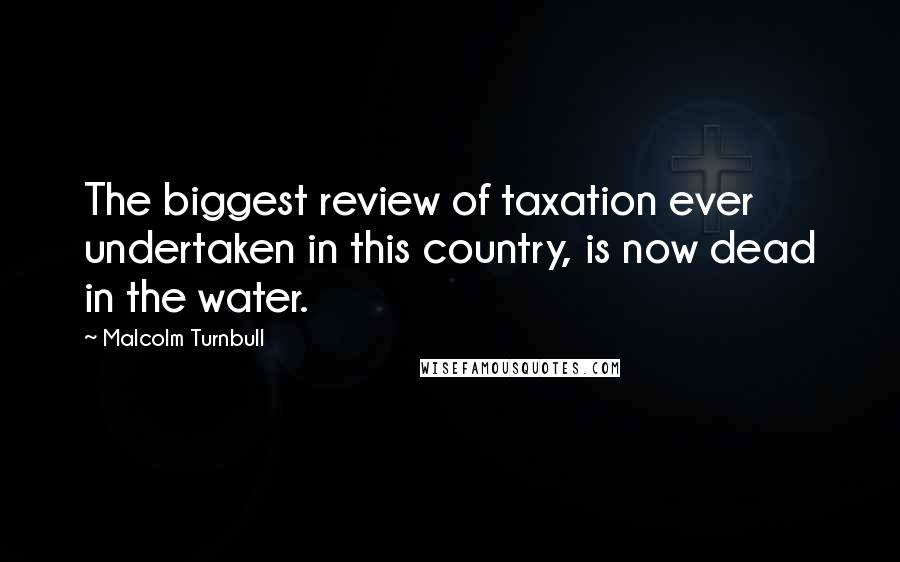 Malcolm Turnbull Quotes: The biggest review of taxation ever undertaken in this country, is now dead in the water.