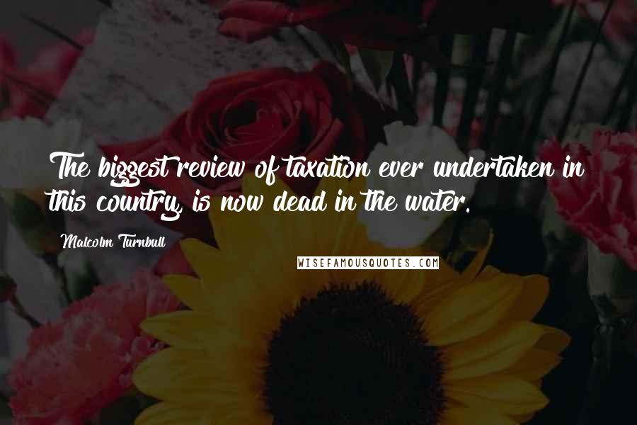 Malcolm Turnbull Quotes: The biggest review of taxation ever undertaken in this country, is now dead in the water.