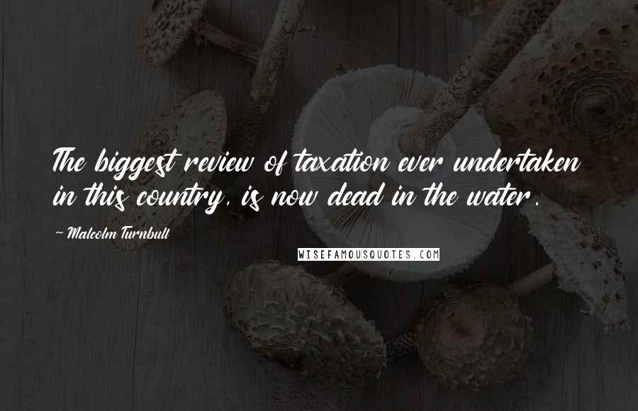Malcolm Turnbull Quotes: The biggest review of taxation ever undertaken in this country, is now dead in the water.