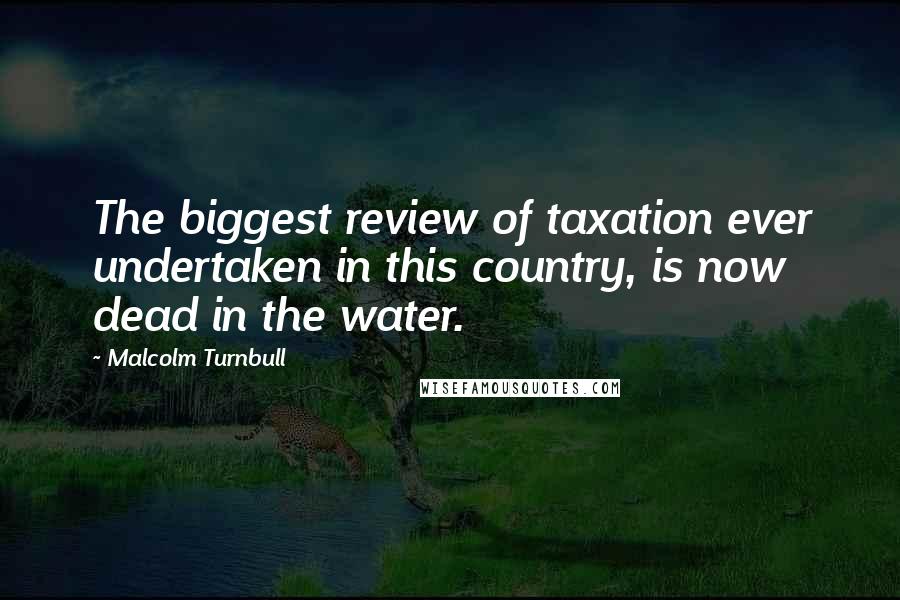 Malcolm Turnbull Quotes: The biggest review of taxation ever undertaken in this country, is now dead in the water.