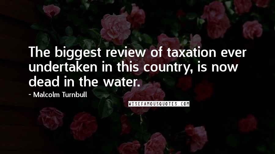 Malcolm Turnbull Quotes: The biggest review of taxation ever undertaken in this country, is now dead in the water.