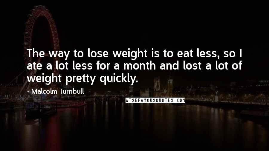 Malcolm Turnbull Quotes: The way to lose weight is to eat less, so I ate a lot less for a month and lost a lot of weight pretty quickly.