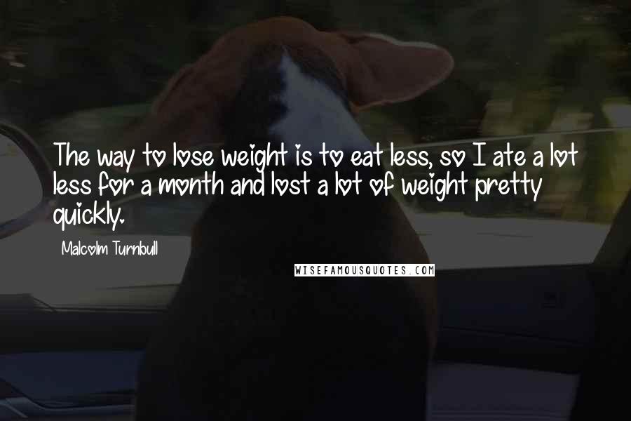 Malcolm Turnbull Quotes: The way to lose weight is to eat less, so I ate a lot less for a month and lost a lot of weight pretty quickly.