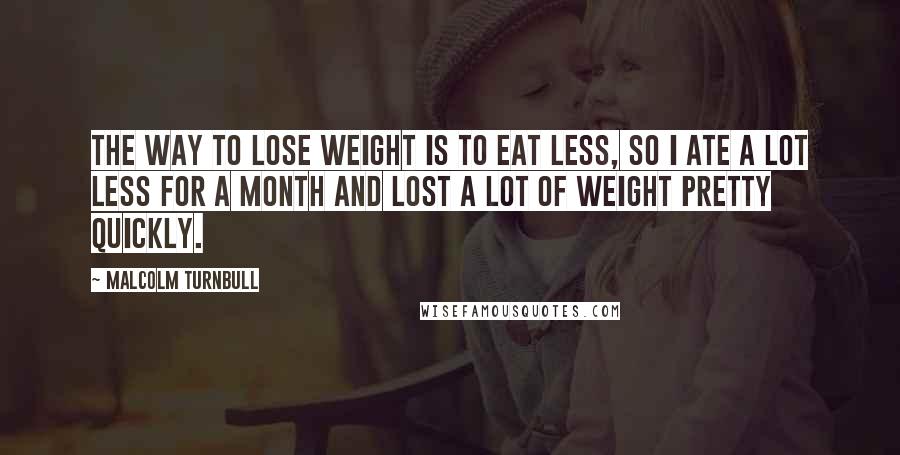 Malcolm Turnbull Quotes: The way to lose weight is to eat less, so I ate a lot less for a month and lost a lot of weight pretty quickly.