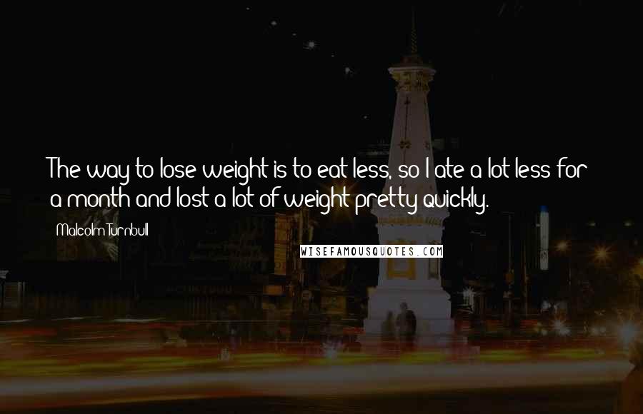 Malcolm Turnbull Quotes: The way to lose weight is to eat less, so I ate a lot less for a month and lost a lot of weight pretty quickly.