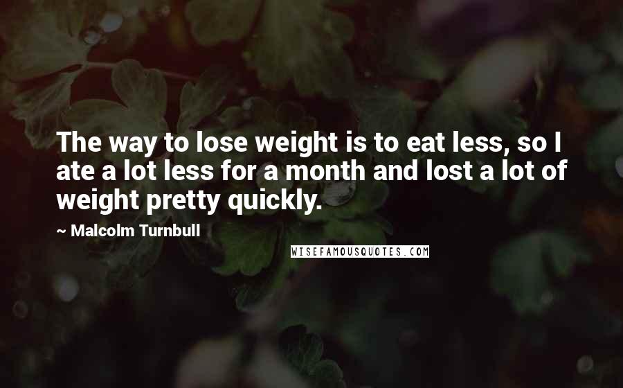 Malcolm Turnbull Quotes: The way to lose weight is to eat less, so I ate a lot less for a month and lost a lot of weight pretty quickly.