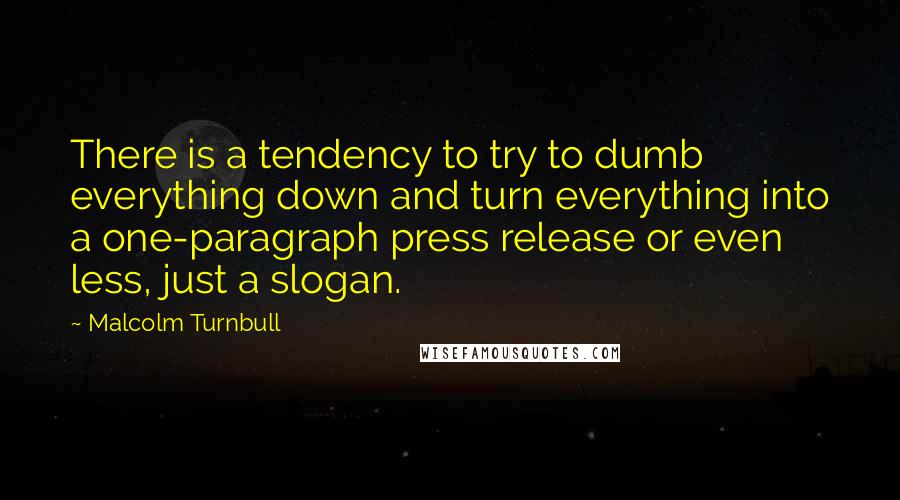 Malcolm Turnbull Quotes: There is a tendency to try to dumb everything down and turn everything into a one-paragraph press release or even less, just a slogan.