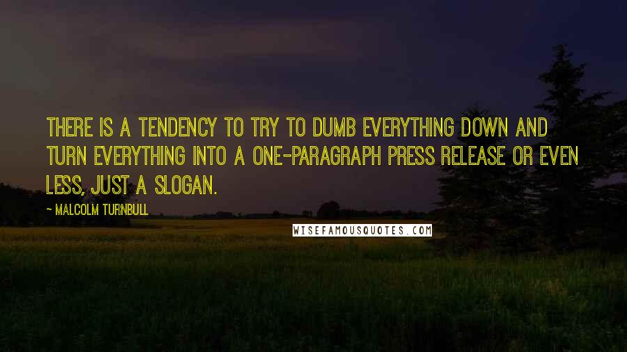 Malcolm Turnbull Quotes: There is a tendency to try to dumb everything down and turn everything into a one-paragraph press release or even less, just a slogan.