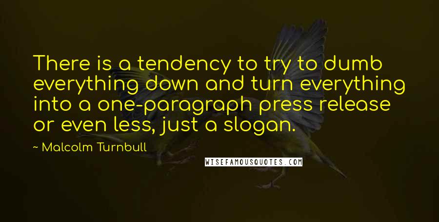 Malcolm Turnbull Quotes: There is a tendency to try to dumb everything down and turn everything into a one-paragraph press release or even less, just a slogan.