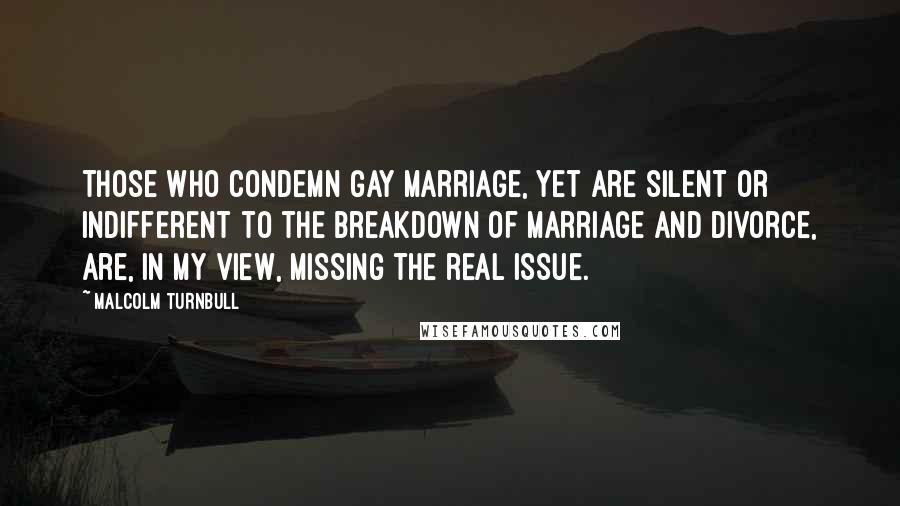 Malcolm Turnbull Quotes: Those who condemn gay marriage, yet are silent or indifferent to the breakdown of marriage and divorce, are, in my view, missing the real issue.