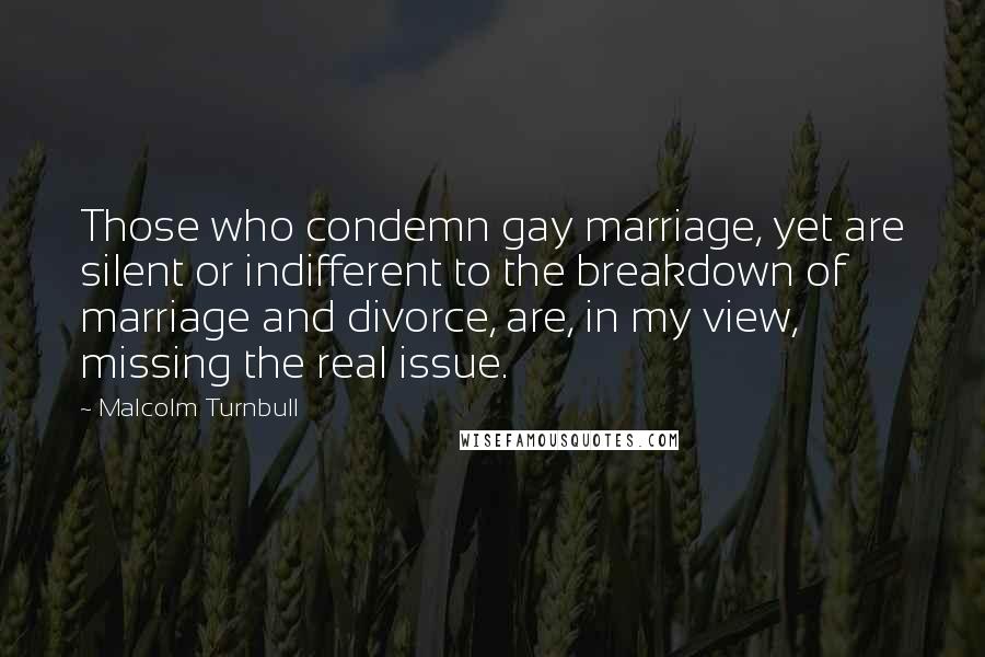 Malcolm Turnbull Quotes: Those who condemn gay marriage, yet are silent or indifferent to the breakdown of marriage and divorce, are, in my view, missing the real issue.
