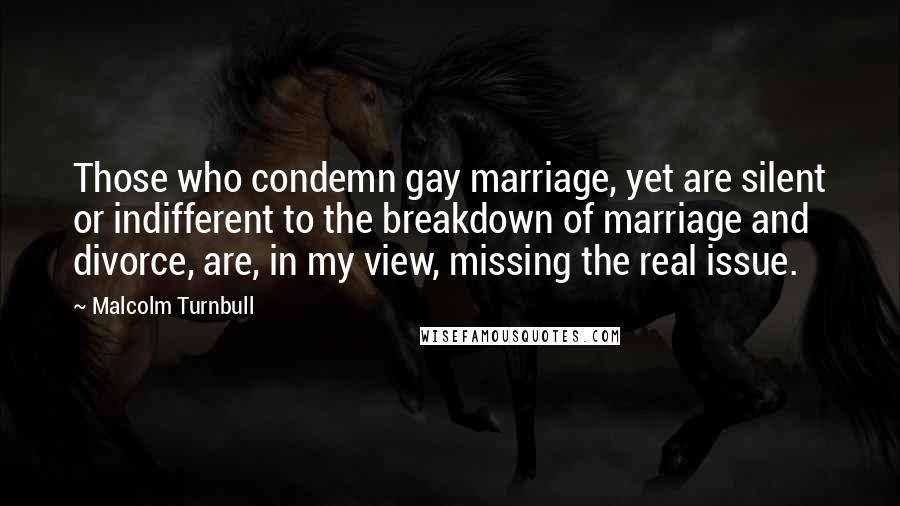 Malcolm Turnbull Quotes: Those who condemn gay marriage, yet are silent or indifferent to the breakdown of marriage and divorce, are, in my view, missing the real issue.