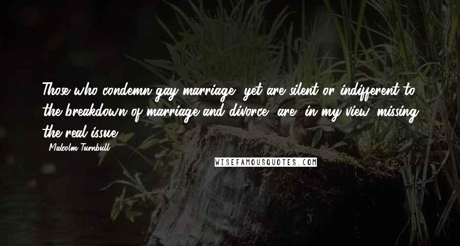 Malcolm Turnbull Quotes: Those who condemn gay marriage, yet are silent or indifferent to the breakdown of marriage and divorce, are, in my view, missing the real issue.