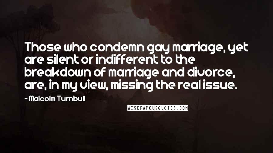 Malcolm Turnbull Quotes: Those who condemn gay marriage, yet are silent or indifferent to the breakdown of marriage and divorce, are, in my view, missing the real issue.