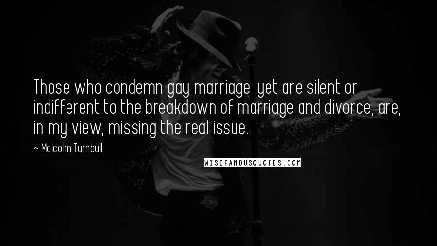 Malcolm Turnbull Quotes: Those who condemn gay marriage, yet are silent or indifferent to the breakdown of marriage and divorce, are, in my view, missing the real issue.