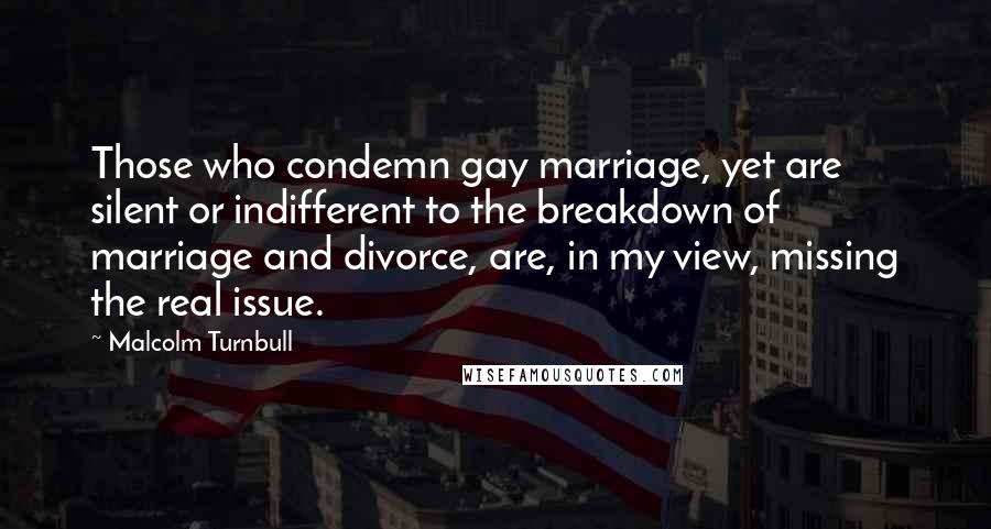 Malcolm Turnbull Quotes: Those who condemn gay marriage, yet are silent or indifferent to the breakdown of marriage and divorce, are, in my view, missing the real issue.