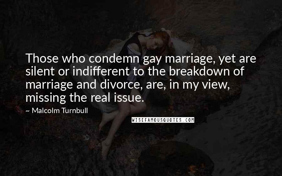 Malcolm Turnbull Quotes: Those who condemn gay marriage, yet are silent or indifferent to the breakdown of marriage and divorce, are, in my view, missing the real issue.