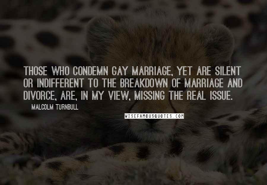 Malcolm Turnbull Quotes: Those who condemn gay marriage, yet are silent or indifferent to the breakdown of marriage and divorce, are, in my view, missing the real issue.