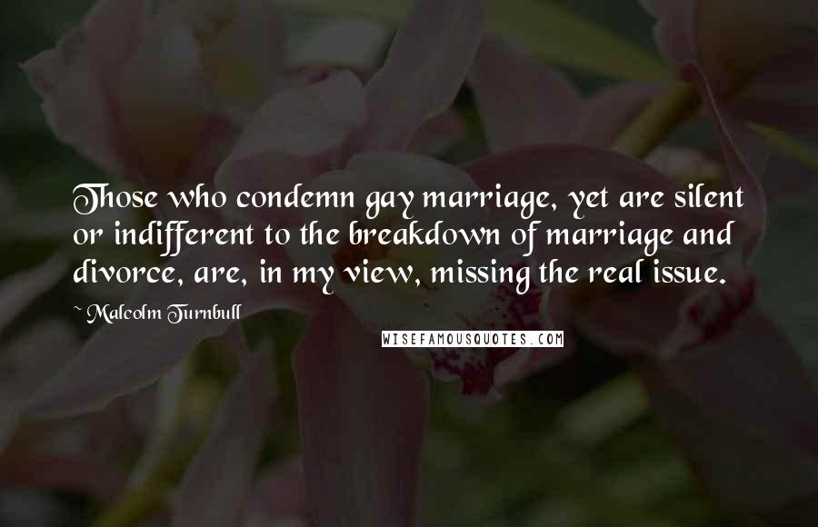 Malcolm Turnbull Quotes: Those who condemn gay marriage, yet are silent or indifferent to the breakdown of marriage and divorce, are, in my view, missing the real issue.