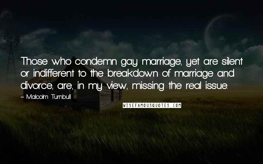 Malcolm Turnbull Quotes: Those who condemn gay marriage, yet are silent or indifferent to the breakdown of marriage and divorce, are, in my view, missing the real issue.