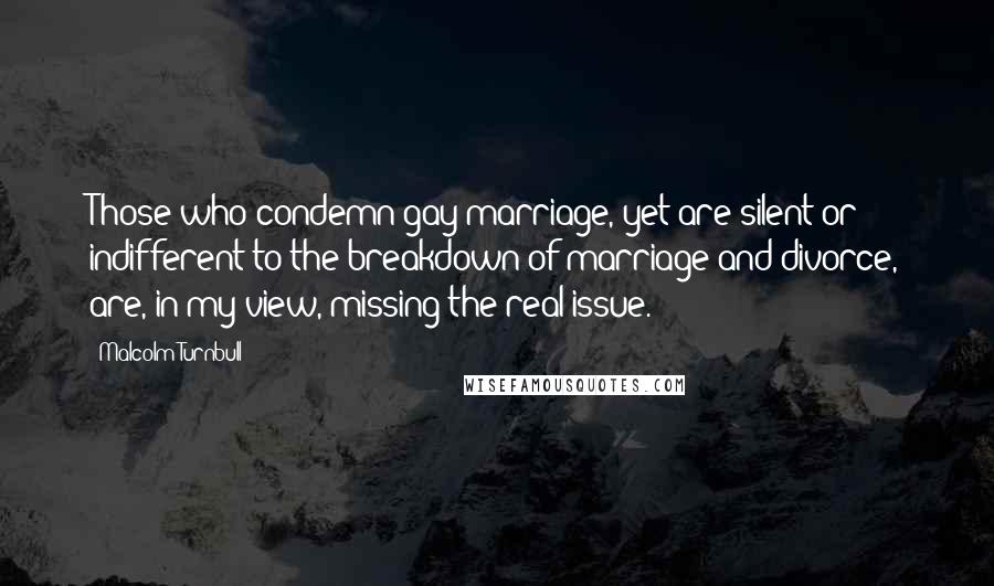 Malcolm Turnbull Quotes: Those who condemn gay marriage, yet are silent or indifferent to the breakdown of marriage and divorce, are, in my view, missing the real issue.