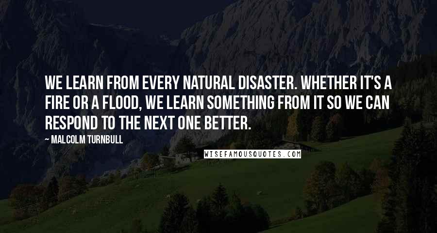 Malcolm Turnbull Quotes: We learn from every natural disaster. Whether it's a fire or a flood, we learn something from it so we can respond to the next one better.