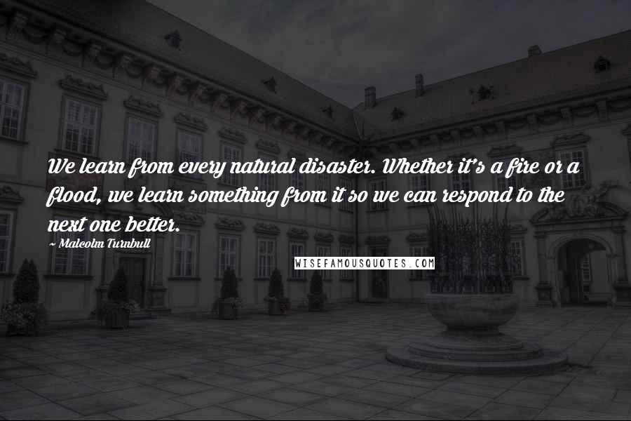 Malcolm Turnbull Quotes: We learn from every natural disaster. Whether it's a fire or a flood, we learn something from it so we can respond to the next one better.