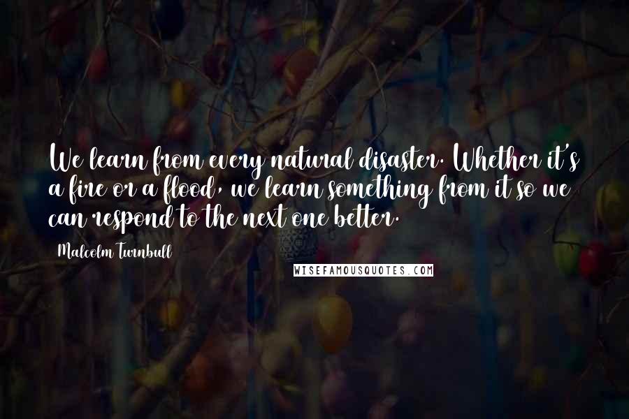 Malcolm Turnbull Quotes: We learn from every natural disaster. Whether it's a fire or a flood, we learn something from it so we can respond to the next one better.