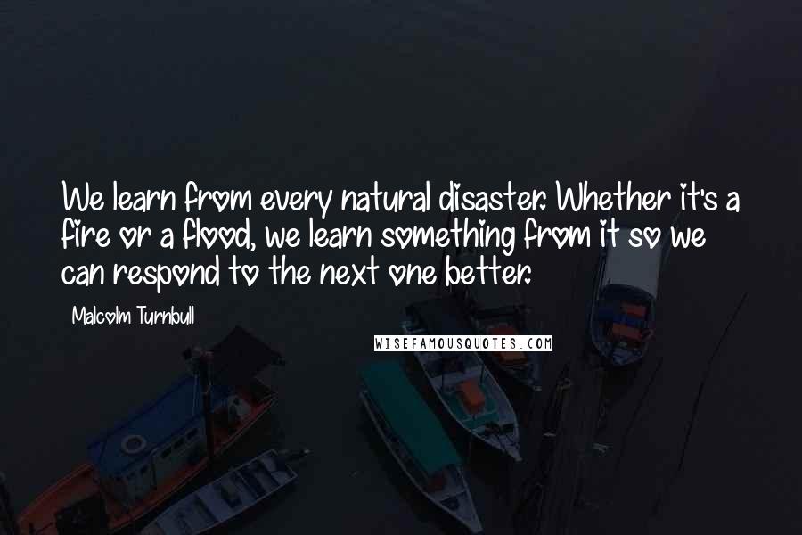 Malcolm Turnbull Quotes: We learn from every natural disaster. Whether it's a fire or a flood, we learn something from it so we can respond to the next one better.