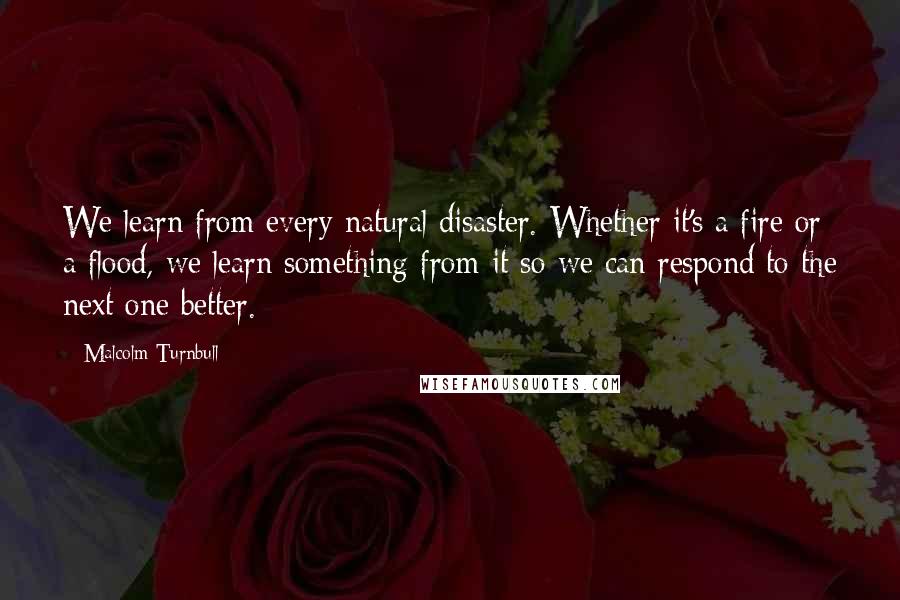 Malcolm Turnbull Quotes: We learn from every natural disaster. Whether it's a fire or a flood, we learn something from it so we can respond to the next one better.