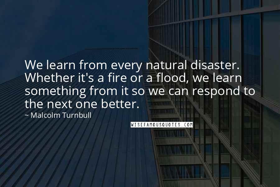 Malcolm Turnbull Quotes: We learn from every natural disaster. Whether it's a fire or a flood, we learn something from it so we can respond to the next one better.