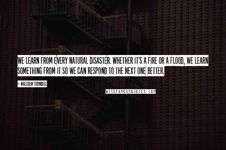 Malcolm Turnbull Quotes: We learn from every natural disaster. Whether it's a fire or a flood, we learn something from it so we can respond to the next one better.