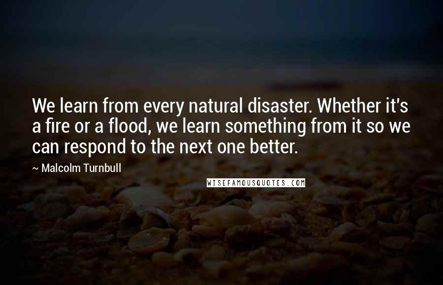 Malcolm Turnbull Quotes: We learn from every natural disaster. Whether it's a fire or a flood, we learn something from it so we can respond to the next one better.