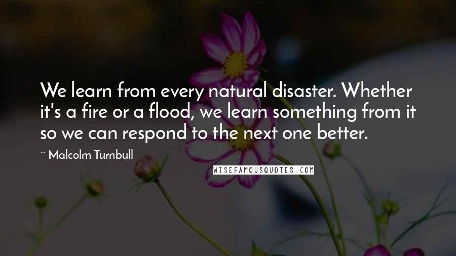 Malcolm Turnbull Quotes: We learn from every natural disaster. Whether it's a fire or a flood, we learn something from it so we can respond to the next one better.