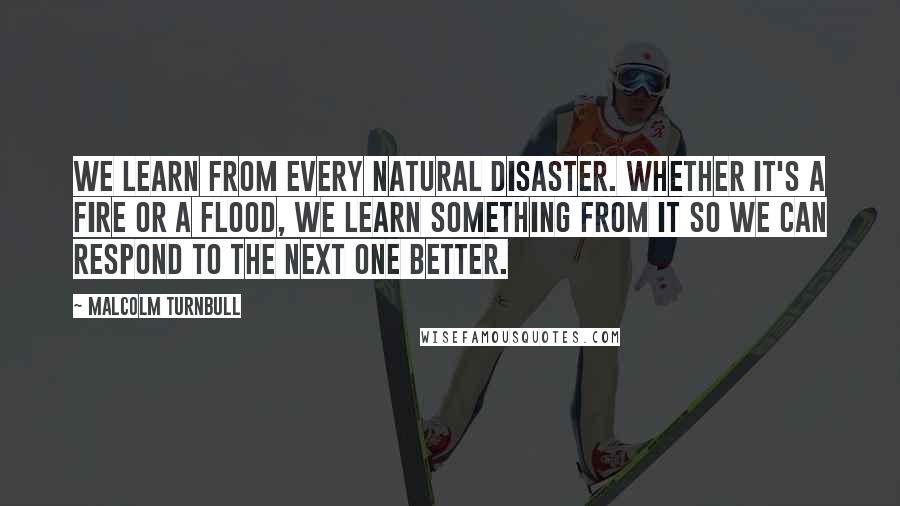 Malcolm Turnbull Quotes: We learn from every natural disaster. Whether it's a fire or a flood, we learn something from it so we can respond to the next one better.