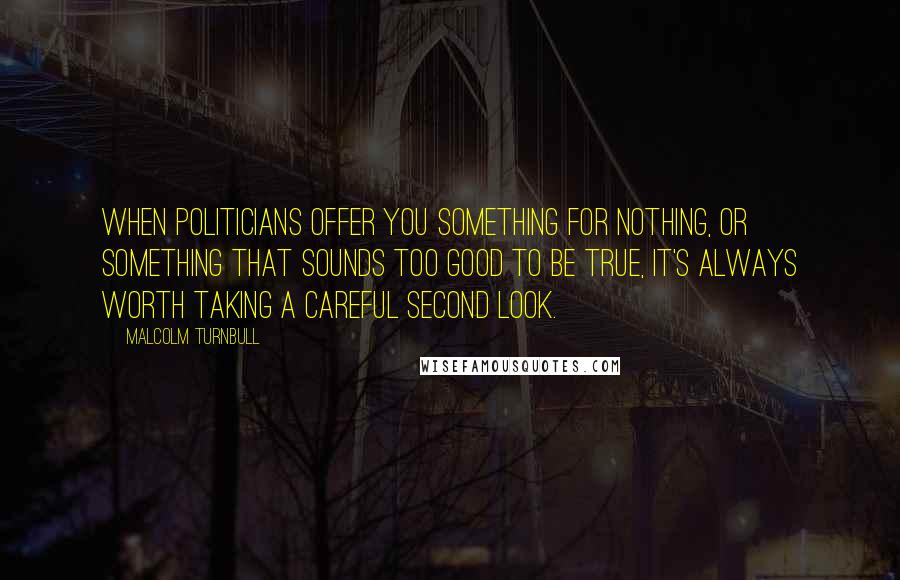 Malcolm Turnbull Quotes: When politicians offer you something for nothing, or something that sounds too good to be true, it's always worth taking a careful second look.