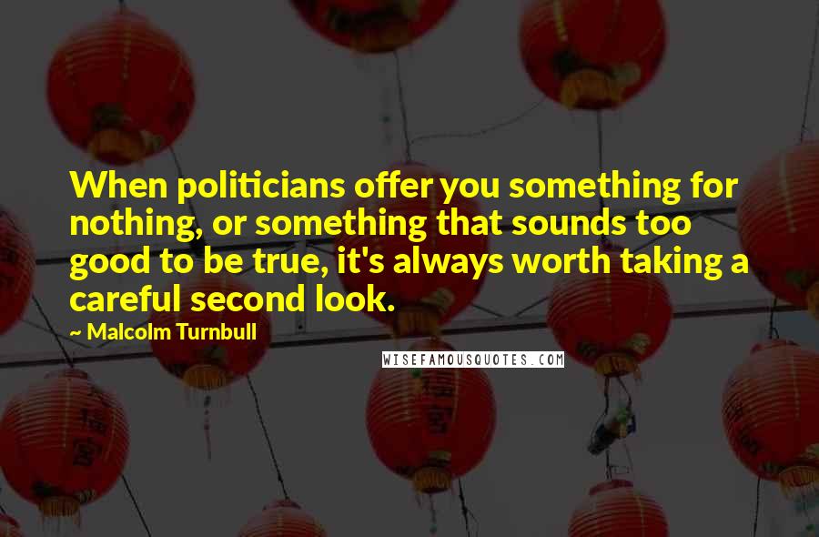 Malcolm Turnbull Quotes: When politicians offer you something for nothing, or something that sounds too good to be true, it's always worth taking a careful second look.