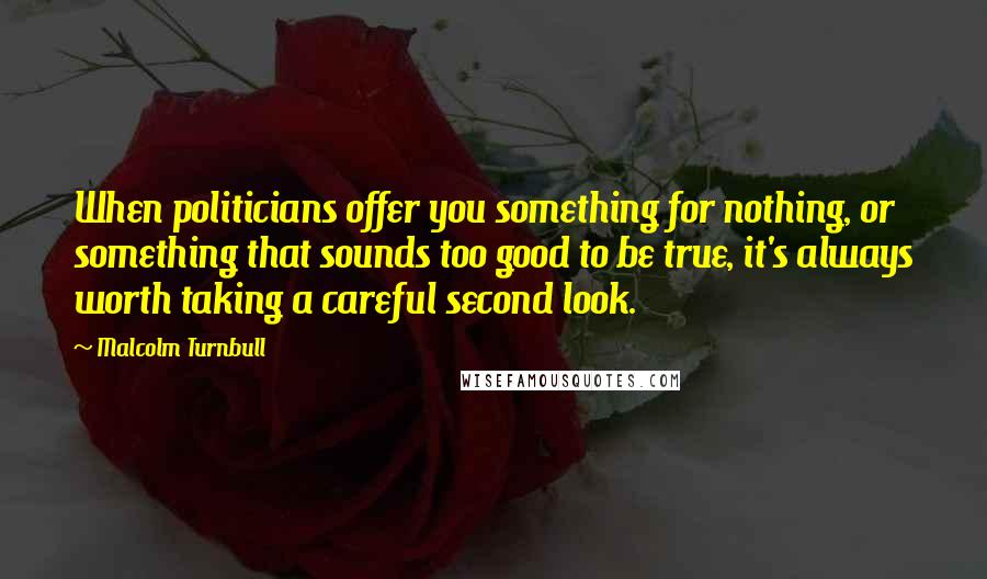 Malcolm Turnbull Quotes: When politicians offer you something for nothing, or something that sounds too good to be true, it's always worth taking a careful second look.