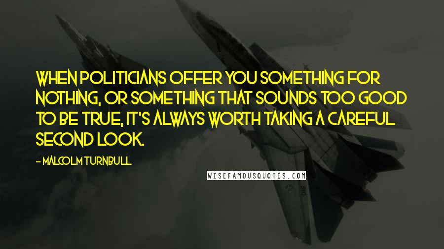 Malcolm Turnbull Quotes: When politicians offer you something for nothing, or something that sounds too good to be true, it's always worth taking a careful second look.