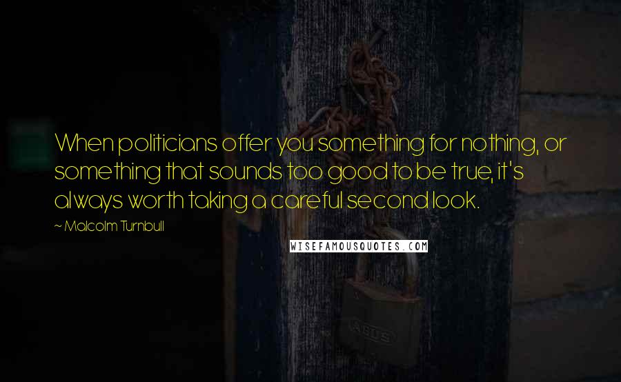 Malcolm Turnbull Quotes: When politicians offer you something for nothing, or something that sounds too good to be true, it's always worth taking a careful second look.